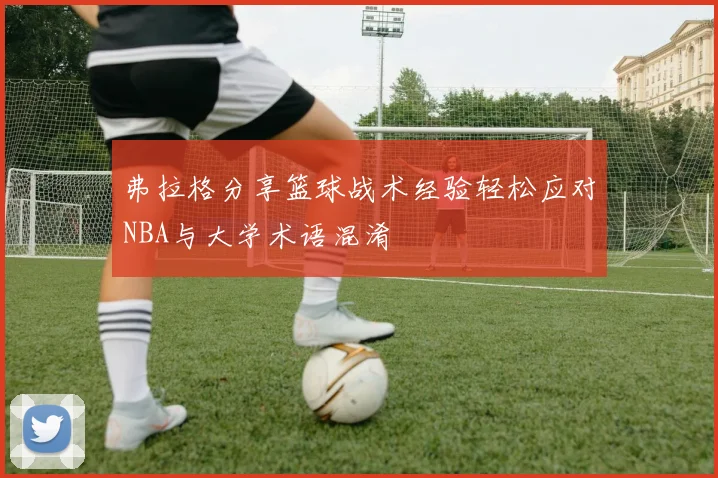 弗拉格分享篮球战术经验轻松应对NBA与大学术语混淆