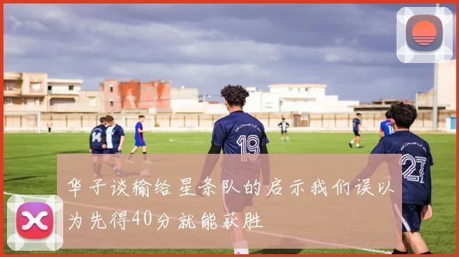 华子谈输给星条队的启示我们误以为先得40分就能获胜