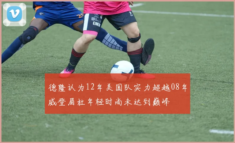 德隆认为12年美国队实力超越08年威登眉杜年轻时尚未达到巅峰