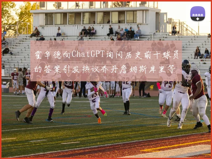 霍华德向ChatGPT询问历史前十球员的答案引发热议乔丹詹姆斯库里等传奇球星榜单揭秘