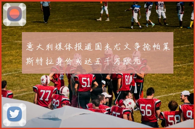 意大利媒体报道国米尤文争抢帕莱斯特拉身价或达五千万欧元