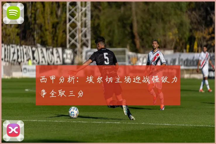 西甲分析：埃尔切主场迎战强敌力争全取三分