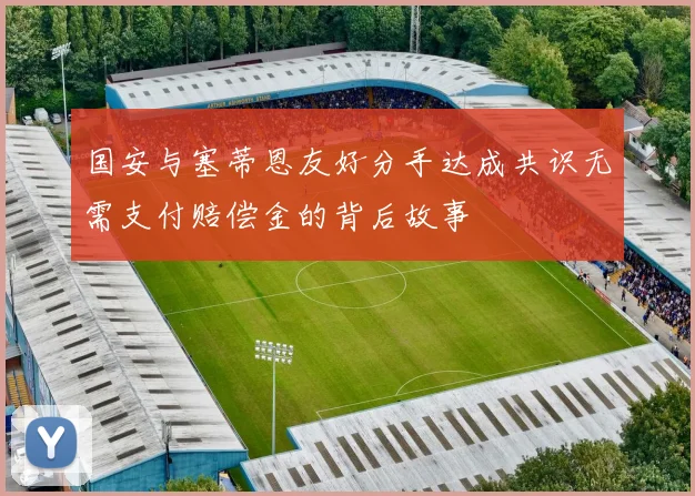 国安与塞蒂恩友好分手达成共识无需支付赔偿金的背后故事