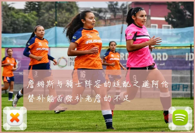 詹姆斯与骑士阵容的适配之道阿伦替补能否弥补老詹的不足