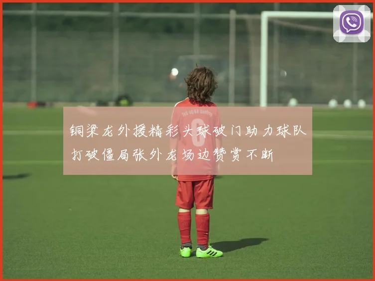 铜梁龙外援精彩头球破门助力球队打破僵局张外龙场边赞赏不断