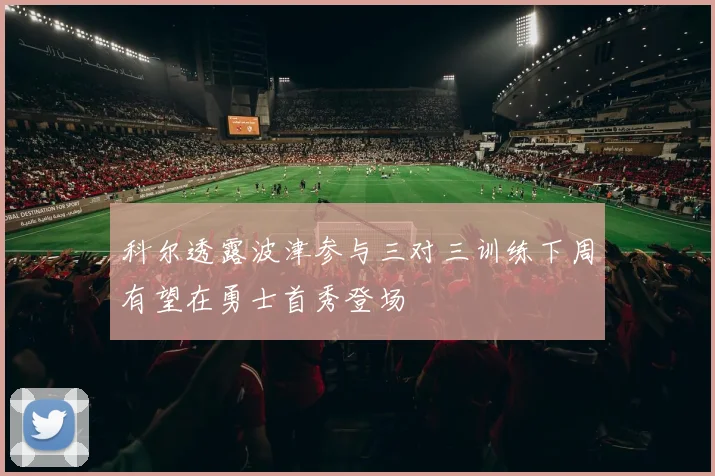 科尔透露波津参与三对三训练下周有望在勇士首秀登场