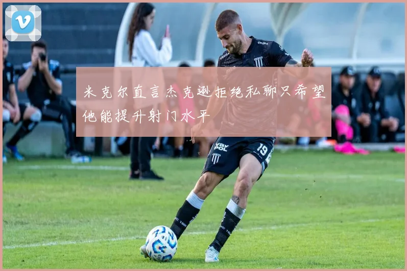 米克尔直言杰克逊拒绝私聊只希望他能提升射门水平