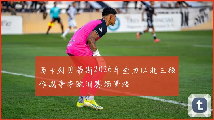 马卡列贝蒂斯2026年全力以赴三线作战争夺欧洲赛场资格