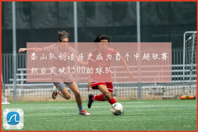 泰山队创造历史成为首个中超联赛积分突破1500的球队