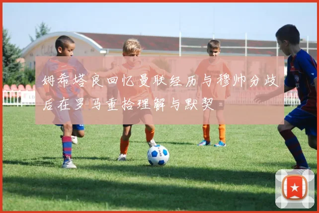 姆希塔良回忆曼联经历与穆帅分歧后在罗马重拾理解与默契