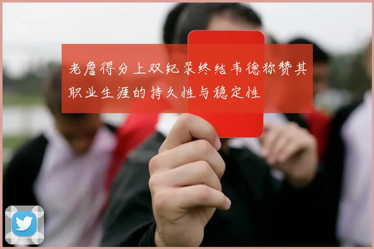 老詹得分上双纪录终结韦德称赞其职业生涯的持久性与稳定性