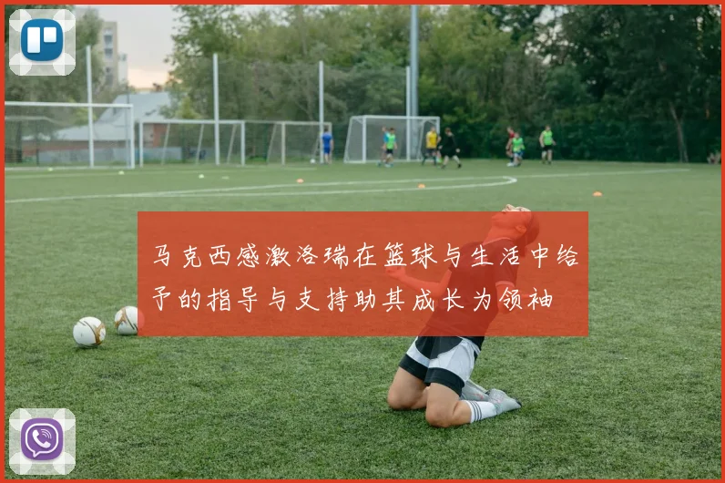 马克西感激洛瑞在篮球与生活中给予的指导与支持助其成长为领袖