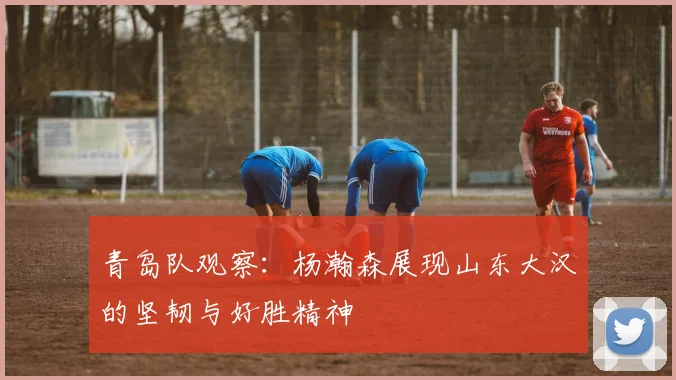 青岛队观察：杨瀚森展现山东大汉的坚韧与好胜精神