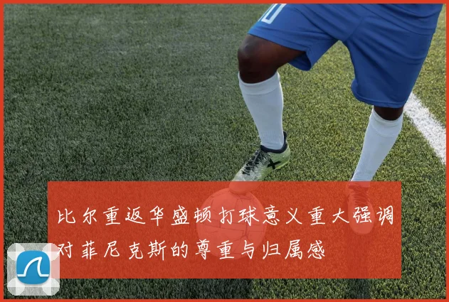 比尔重返华盛顿打球意义重大强调对菲尼克斯的尊重与归属感