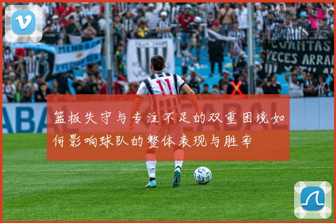 篮板失守与专注不足的双重困境如何影响球队的整体表现与胜率
