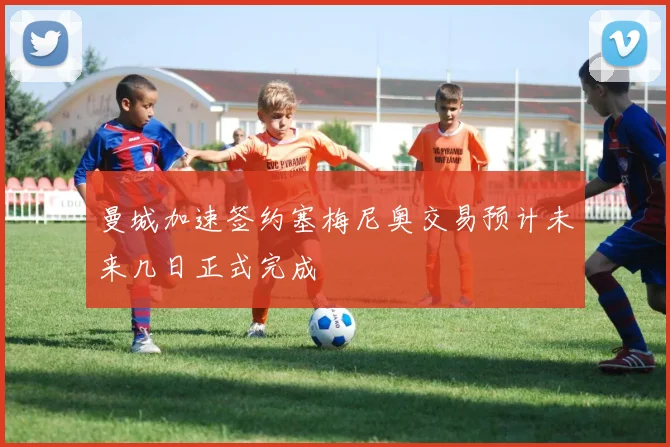 曼城加速签约塞梅尼奥交易预计未来几日正式完成